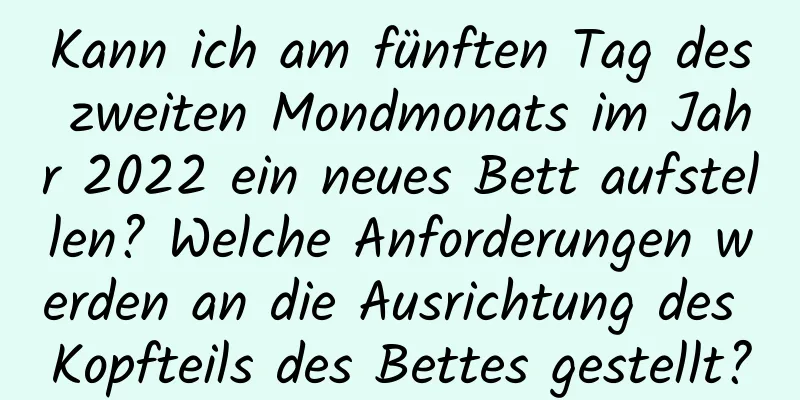 Kann ich am fünften Tag des zweiten Mondmonats im Jahr 2022 ein neues Bett aufstellen? Welche Anforderungen werden an die Ausrichtung des Kopfteils des Bettes gestellt?