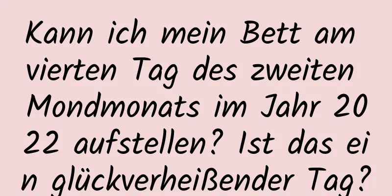 Kann ich mein Bett am vierten Tag des zweiten Mondmonats im Jahr 2022 aufstellen? Ist das ein glückverheißender Tag?