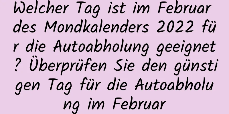 Welcher Tag ist im Februar des Mondkalenders 2022 für die Autoabholung geeignet? Überprüfen Sie den günstigen Tag für die Autoabholung im Februar