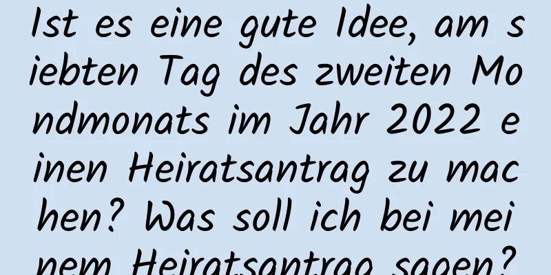 Ist es eine gute Idee, am siebten Tag des zweiten Mondmonats im Jahr 2022 einen Heiratsantrag zu machen? Was soll ich bei meinem Heiratsantrag sagen?