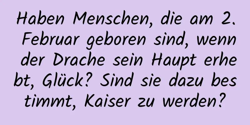 Haben Menschen, die am 2. Februar geboren sind, wenn der Drache sein Haupt erhebt, Glück? Sind sie dazu bestimmt, Kaiser zu werden?