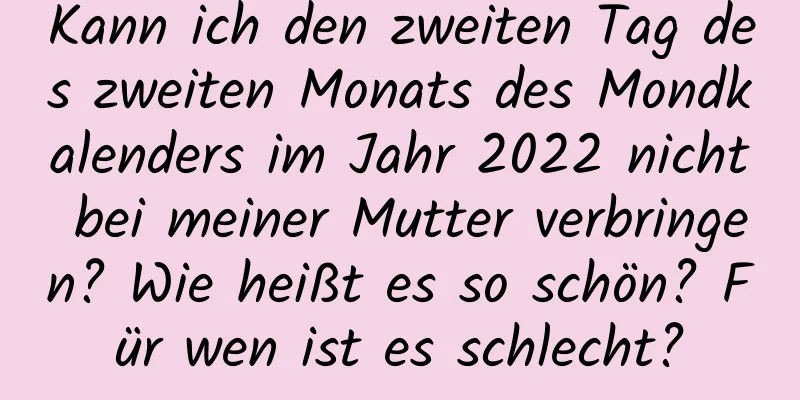 Kann ich den zweiten Tag des zweiten Monats des Mondkalenders im Jahr 2022 nicht bei meiner Mutter verbringen? Wie heißt es so schön? Für wen ist es schlecht?