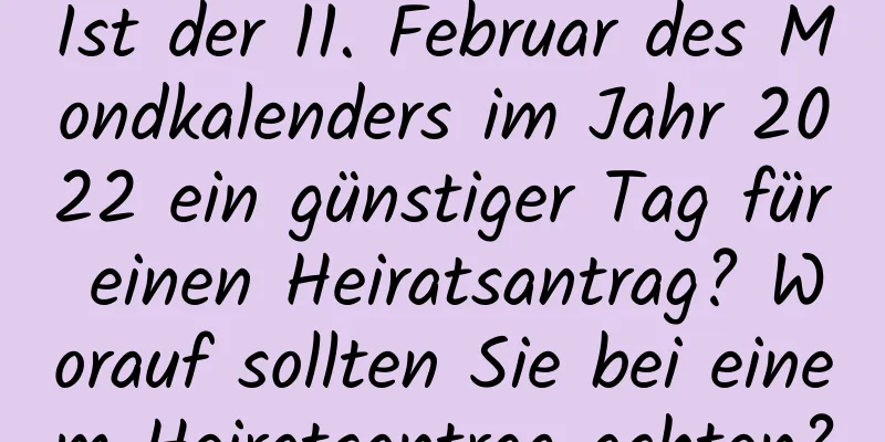 Ist der 11. Februar des Mondkalenders im Jahr 2022 ein günstiger Tag für einen Heiratsantrag? Worauf sollten Sie bei einem Heiratsantrag achten?