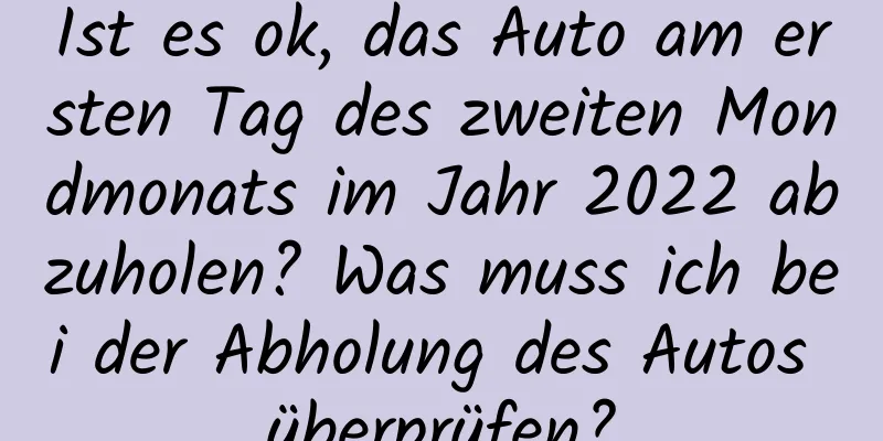 Ist es ok, das Auto am ersten Tag des zweiten Mondmonats im Jahr 2022 abzuholen? Was muss ich bei der Abholung des Autos überprüfen?