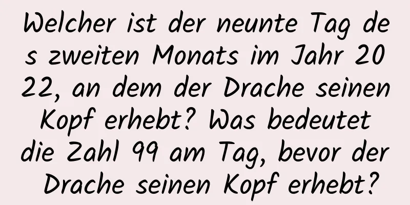 Welcher ist der neunte Tag des zweiten Monats im Jahr 2022, an dem der Drache seinen Kopf erhebt? Was bedeutet die Zahl 99 am Tag, bevor der Drache seinen Kopf erhebt?