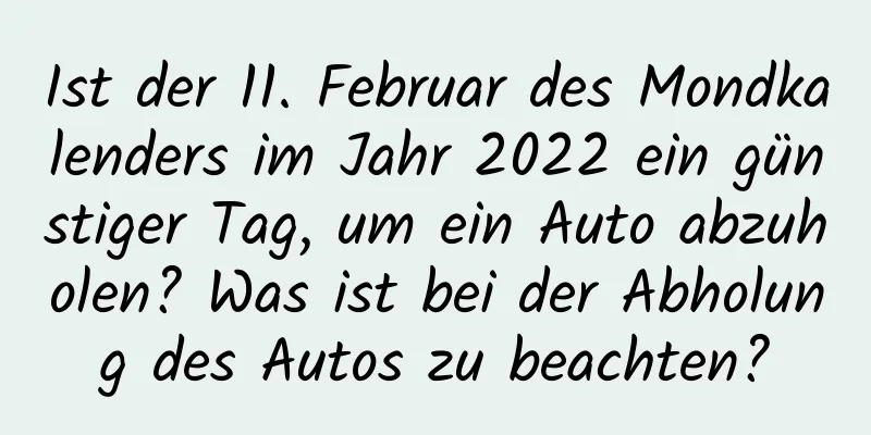 Ist der 11. Februar des Mondkalenders im Jahr 2022 ein günstiger Tag, um ein Auto abzuholen? Was ist bei der Abholung des Autos zu beachten?