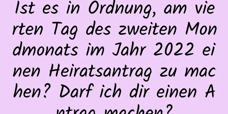 Ist es in Ordnung, am vierten Tag des zweiten Mondmonats im Jahr 2022 einen Heiratsantrag zu machen? Darf ich dir einen Antrag machen?