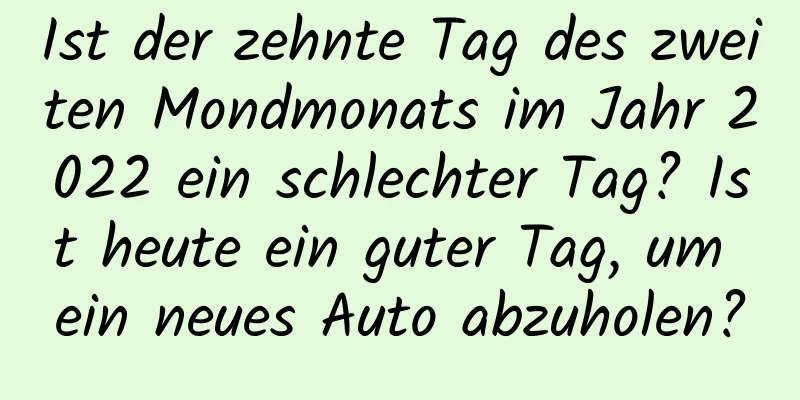 Ist der zehnte Tag des zweiten Mondmonats im Jahr 2022 ein schlechter Tag? Ist heute ein guter Tag, um ein neues Auto abzuholen?