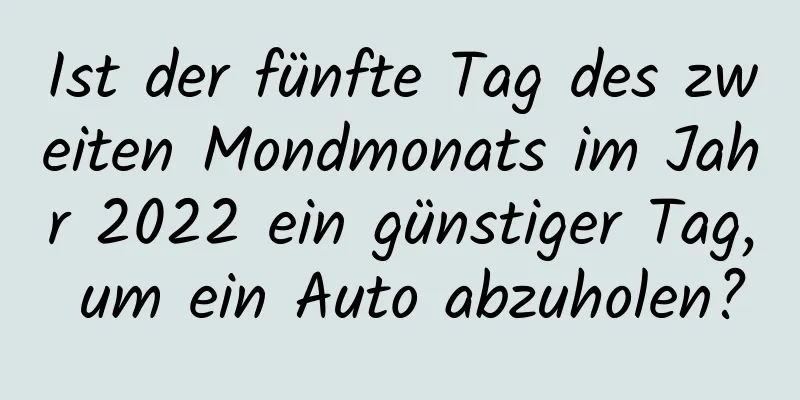 Ist der fünfte Tag des zweiten Mondmonats im Jahr 2022 ein günstiger Tag, um ein Auto abzuholen?