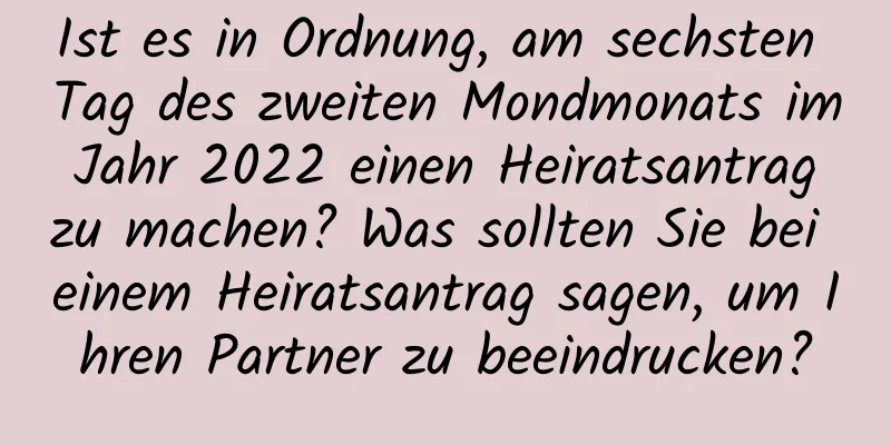 Ist es in Ordnung, am sechsten Tag des zweiten Mondmonats im Jahr 2022 einen Heiratsantrag zu machen? Was sollten Sie bei einem Heiratsantrag sagen, um Ihren Partner zu beeindrucken?