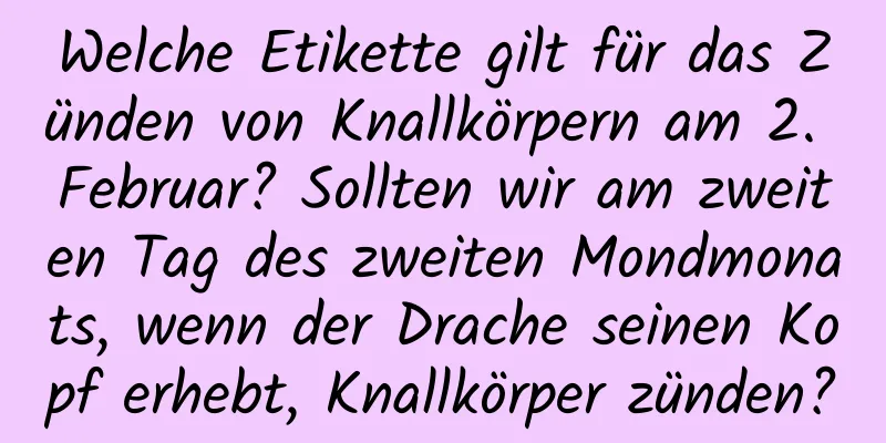 Welche Etikette gilt für das Zünden von Knallkörpern am 2. Februar? Sollten wir am zweiten Tag des zweiten Mondmonats, wenn der Drache seinen Kopf erhebt, Knallkörper zünden?