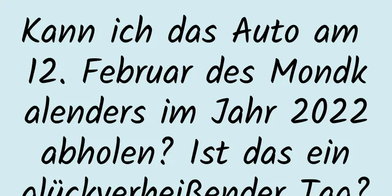 Kann ich das Auto am 12. Februar des Mondkalenders im Jahr 2022 abholen? Ist das ein glückverheißender Tag?