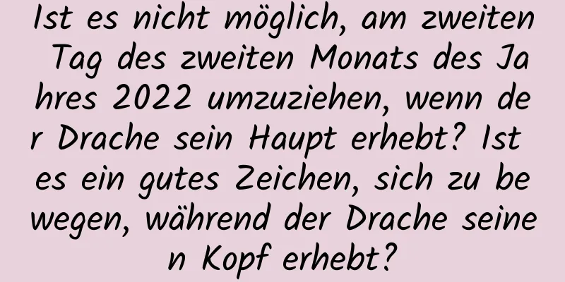 Ist es nicht möglich, am zweiten Tag des zweiten Monats des Jahres 2022 umzuziehen, wenn der Drache sein Haupt erhebt? Ist es ein gutes Zeichen, sich zu bewegen, während der Drache seinen Kopf erhebt?