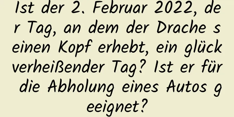 Ist der 2. Februar 2022, der Tag, an dem der Drache seinen Kopf erhebt, ein glückverheißender Tag? Ist er für die Abholung eines Autos geeignet?