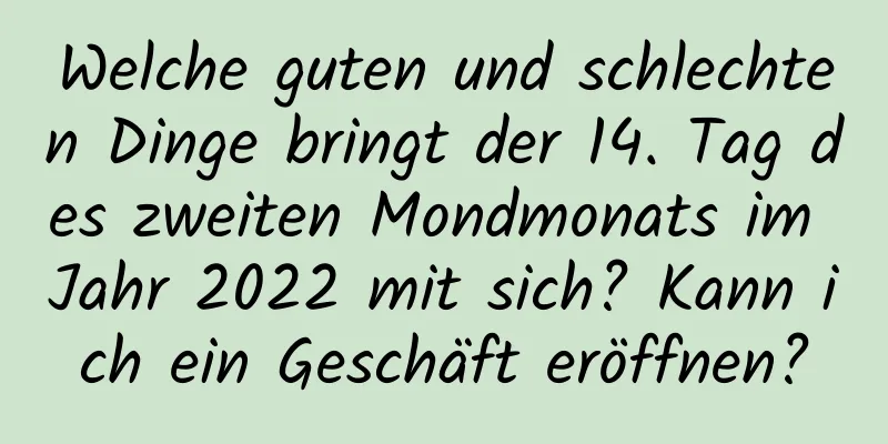 Welche guten und schlechten Dinge bringt der 14. Tag des zweiten Mondmonats im Jahr 2022 mit sich? Kann ich ein Geschäft eröffnen?