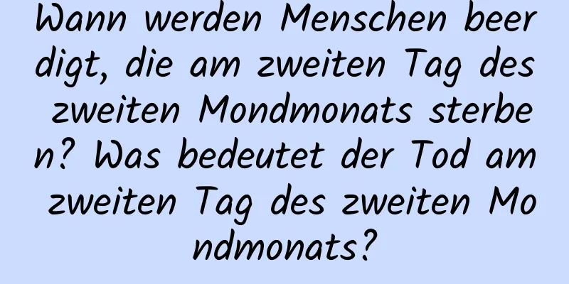 Wann werden Menschen beerdigt, die am zweiten Tag des zweiten Mondmonats sterben? Was bedeutet der Tod am zweiten Tag des zweiten Mondmonats?