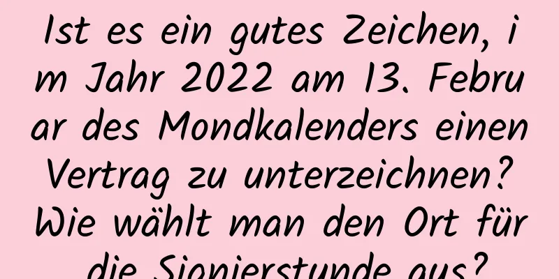 Ist es ein gutes Zeichen, im Jahr 2022 am 13. Februar des Mondkalenders einen Vertrag zu unterzeichnen? Wie wählt man den Ort für die Signierstunde aus?