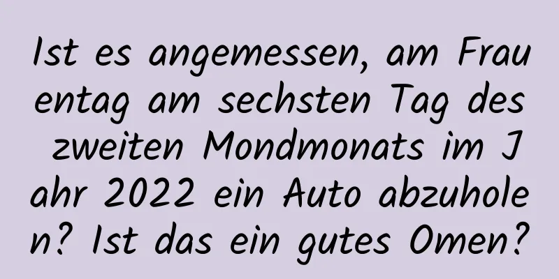 Ist es angemessen, am Frauentag am sechsten Tag des zweiten Mondmonats im Jahr 2022 ein Auto abzuholen? Ist das ein gutes Omen?