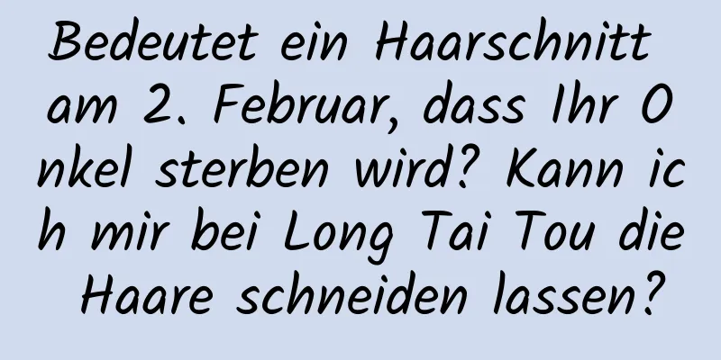 Bedeutet ein Haarschnitt am 2. Februar, dass Ihr Onkel sterben wird? Kann ich mir bei Long Tai Tou die Haare schneiden lassen?