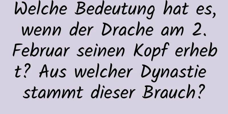 Welche Bedeutung hat es, wenn der Drache am 2. Februar seinen Kopf erhebt? Aus welcher Dynastie stammt dieser Brauch?