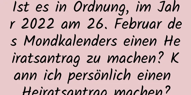 Ist es in Ordnung, im Jahr 2022 am 26. Februar des Mondkalenders einen Heiratsantrag zu machen? Kann ich persönlich einen Heiratsantrag machen?