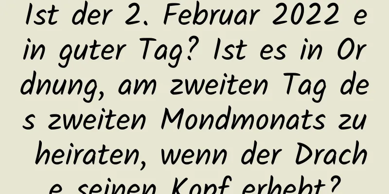 Ist der 2. Februar 2022 ein guter Tag? Ist es in Ordnung, am zweiten Tag des zweiten Mondmonats zu heiraten, wenn der Drache seinen Kopf erhebt?