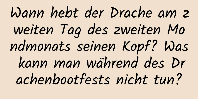 Wann hebt der Drache am zweiten Tag des zweiten Mondmonats seinen Kopf? Was kann man während des Drachenbootfests nicht tun?