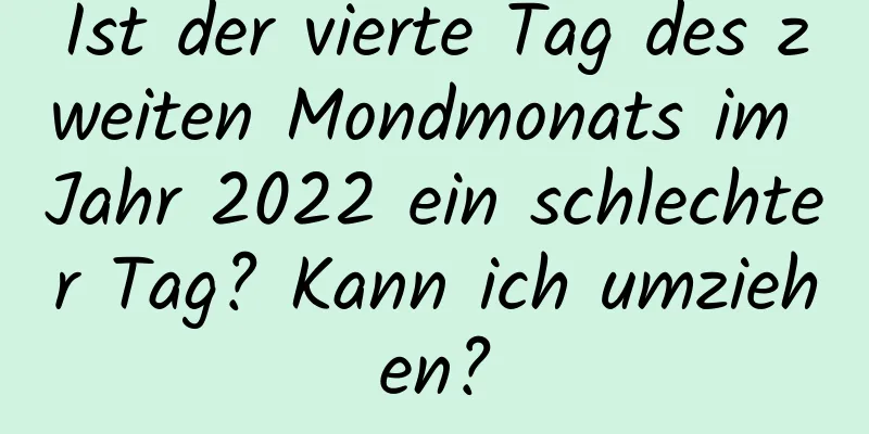 Ist der vierte Tag des zweiten Mondmonats im Jahr 2022 ein schlechter Tag? Kann ich umziehen?