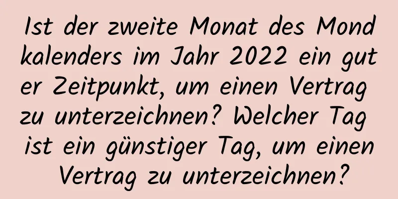 Ist der zweite Monat des Mondkalenders im Jahr 2022 ein guter Zeitpunkt, um einen Vertrag zu unterzeichnen? Welcher Tag ist ein günstiger Tag, um einen Vertrag zu unterzeichnen?