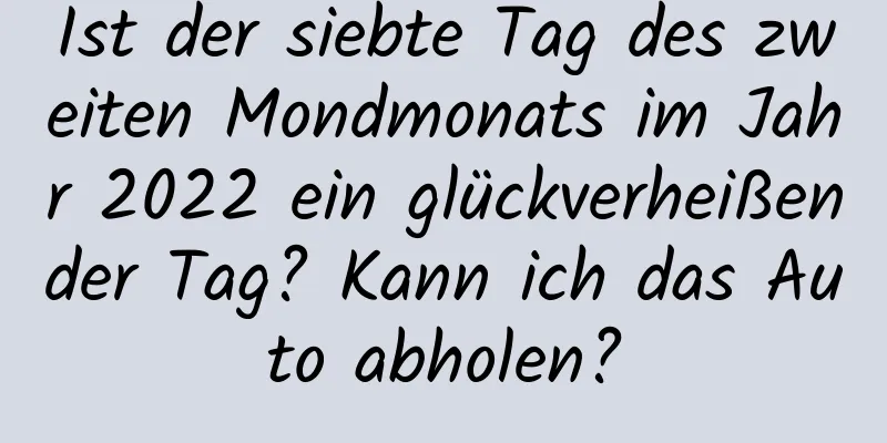 Ist der siebte Tag des zweiten Mondmonats im Jahr 2022 ein glückverheißender Tag? Kann ich das Auto abholen?