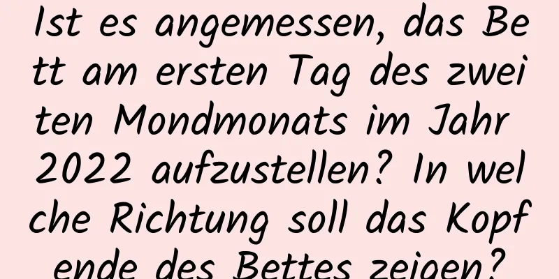 Ist es angemessen, das Bett am ersten Tag des zweiten Mondmonats im Jahr 2022 aufzustellen? In welche Richtung soll das Kopfende des Bettes zeigen?