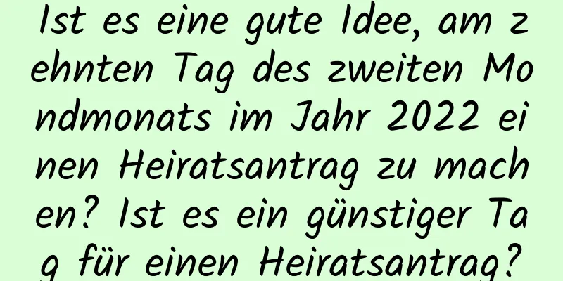 Ist es eine gute Idee, am zehnten Tag des zweiten Mondmonats im Jahr 2022 einen Heiratsantrag zu machen? Ist es ein günstiger Tag für einen Heiratsantrag?