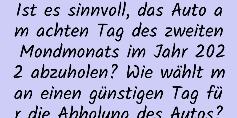 Ist es sinnvoll, das Auto am achten Tag des zweiten Mondmonats im Jahr 2022 abzuholen? Wie wählt man einen günstigen Tag für die Abholung des Autos?