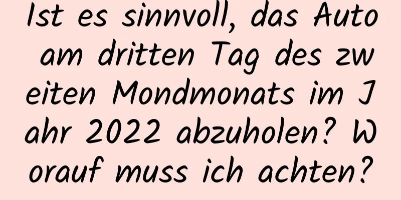 Ist es sinnvoll, das Auto am dritten Tag des zweiten Mondmonats im Jahr 2022 abzuholen? Worauf muss ich achten?