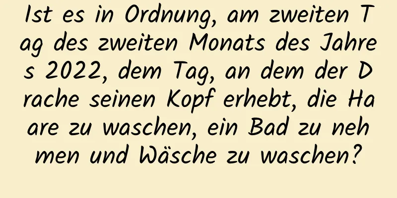 Ist es in Ordnung, am zweiten Tag des zweiten Monats des Jahres 2022, dem Tag, an dem der Drache seinen Kopf erhebt, die Haare zu waschen, ein Bad zu nehmen und Wäsche zu waschen?