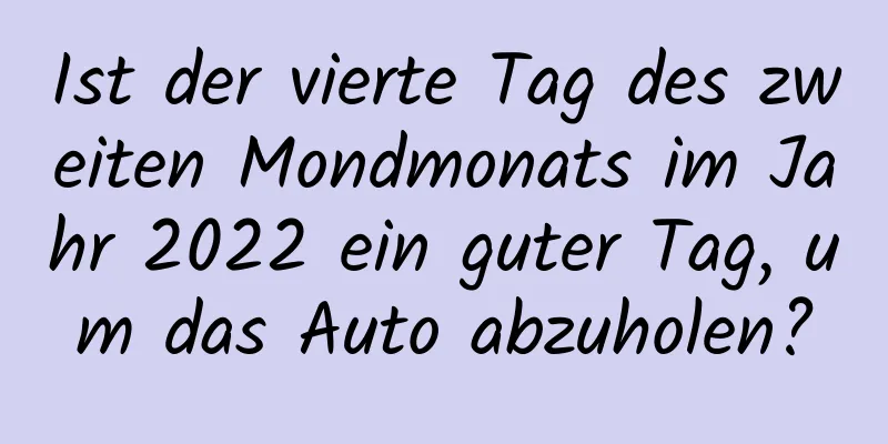 Ist der vierte Tag des zweiten Mondmonats im Jahr 2022 ein guter Tag, um das Auto abzuholen?