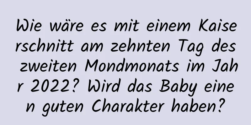 Wie wäre es mit einem Kaiserschnitt am zehnten Tag des zweiten Mondmonats im Jahr 2022? Wird das Baby einen guten Charakter haben?