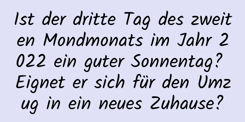 Ist der dritte Tag des zweiten Mondmonats im Jahr 2022 ein guter Sonnentag? Eignet er sich für den Umzug in ein neues Zuhause?