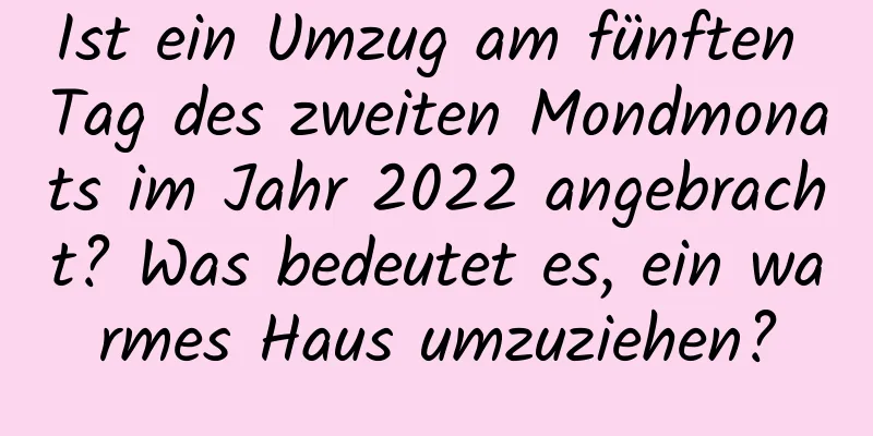 Ist ein Umzug am fünften Tag des zweiten Mondmonats im Jahr 2022 angebracht? Was bedeutet es, ein warmes Haus umzuziehen?