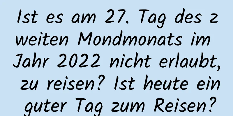 Ist es am 27. Tag des zweiten Mondmonats im Jahr 2022 nicht erlaubt, zu reisen? Ist heute ein guter Tag zum Reisen?