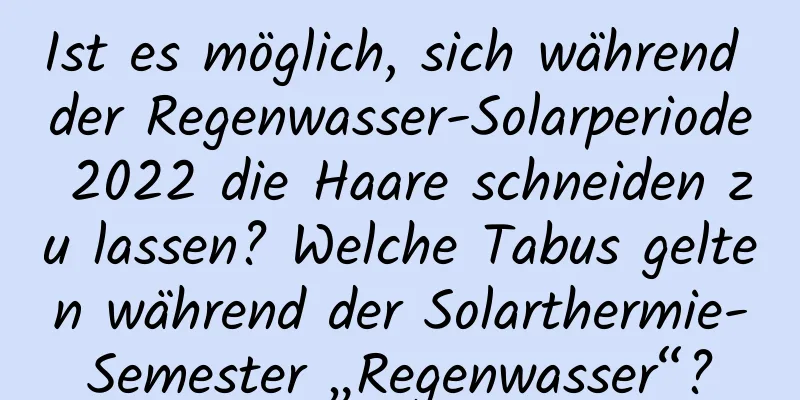 Ist es möglich, sich während der Regenwasser-Solarperiode 2022 die Haare schneiden zu lassen? Welche Tabus gelten während der Solarthermie-Semester „Regenwasser“?