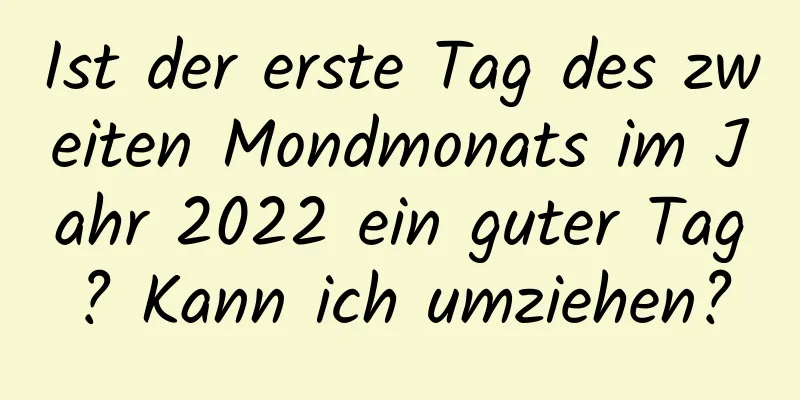 Ist der erste Tag des zweiten Mondmonats im Jahr 2022 ein guter Tag? Kann ich umziehen?