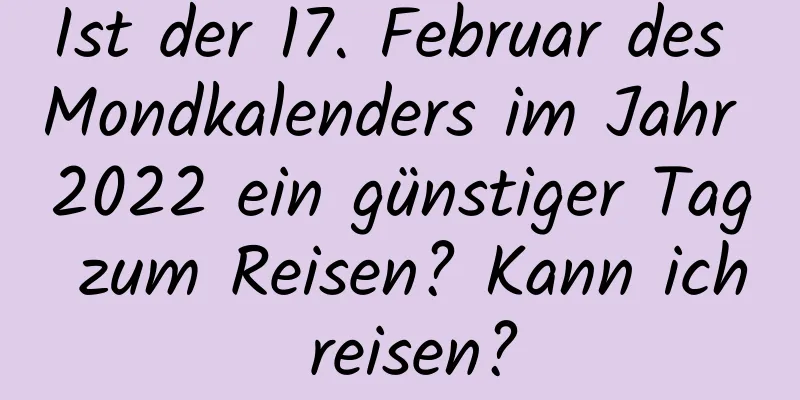 Ist der 17. Februar des Mondkalenders im Jahr 2022 ein günstiger Tag zum Reisen? Kann ich reisen?