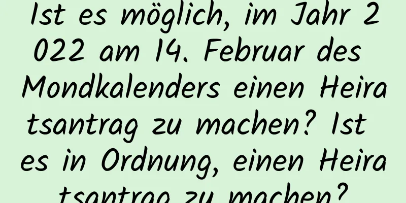 Ist es möglich, im Jahr 2022 am 14. Februar des Mondkalenders einen Heiratsantrag zu machen? Ist es in Ordnung, einen Heiratsantrag zu machen?