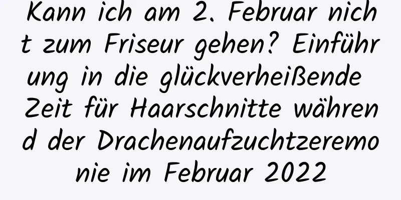 Kann ich am 2. Februar nicht zum Friseur gehen? Einführung in die glückverheißende Zeit für Haarschnitte während der Drachenaufzuchtzeremonie im Februar 2022