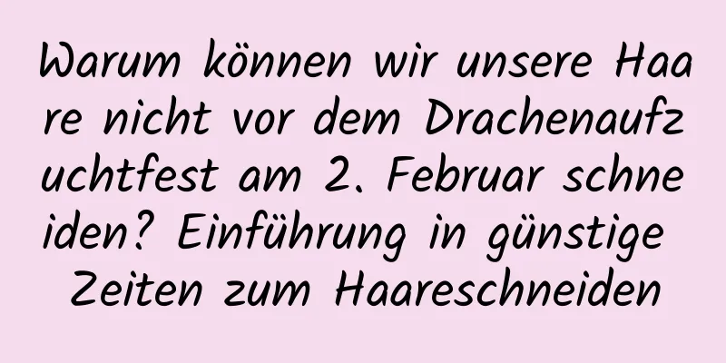 Warum können wir unsere Haare nicht vor dem Drachenaufzuchtfest am 2. Februar schneiden? Einführung in günstige Zeiten zum Haareschneiden