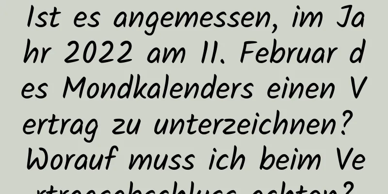 Ist es angemessen, im Jahr 2022 am 11. Februar des Mondkalenders einen Vertrag zu unterzeichnen? Worauf muss ich beim Vertragsabschluss achten?