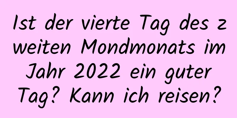 Ist der vierte Tag des zweiten Mondmonats im Jahr 2022 ein guter Tag? Kann ich reisen?