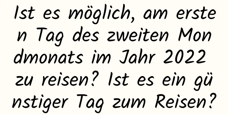 Ist es möglich, am ersten Tag des zweiten Mondmonats im Jahr 2022 zu reisen? Ist es ein günstiger Tag zum Reisen?