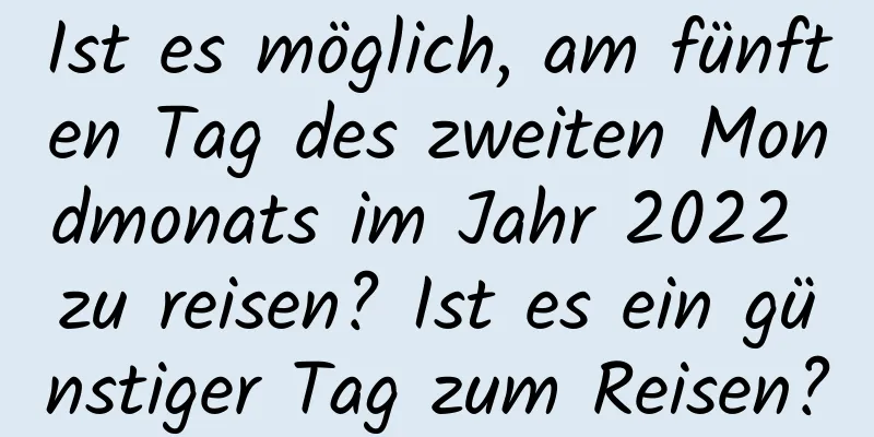 Ist es möglich, am fünften Tag des zweiten Mondmonats im Jahr 2022 zu reisen? Ist es ein günstiger Tag zum Reisen?